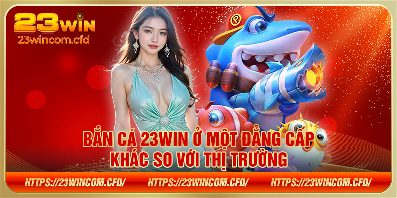 Bắn cá 23WIN ở một đẳng cấp khác so với thị trường